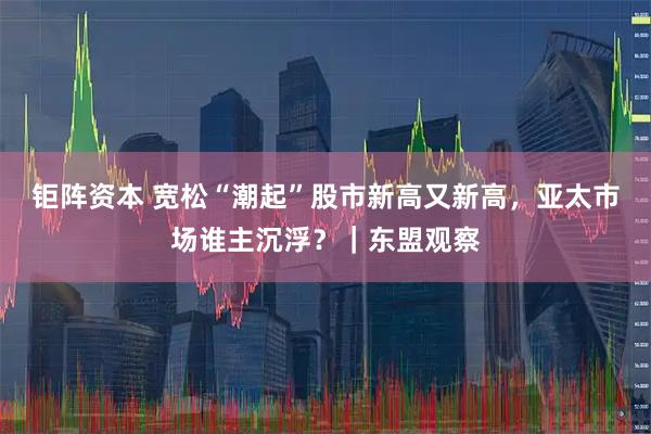钜阵资本 宽松“潮起”股市新高又新高，亚太市场谁主沉浮？｜东盟观察