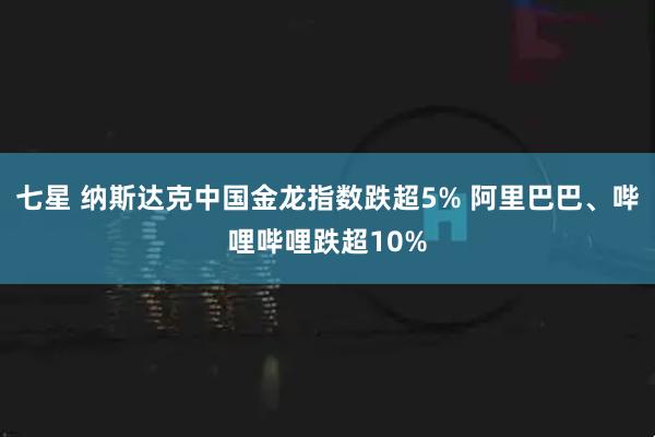 七星 纳斯达克中国金龙指数跌超5% 阿里巴巴、哔哩哔哩跌超10%