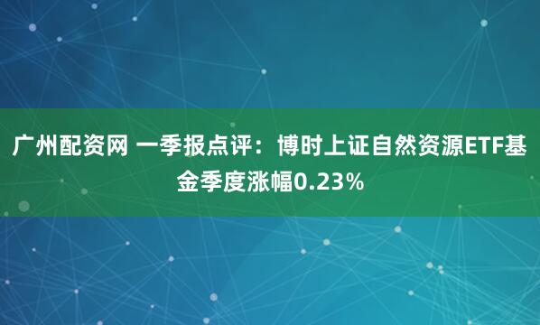广州配资网 一季报点评：博时上证自然资源ETF基金季度涨幅0.23%