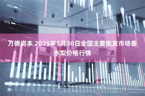 万德资本 2025年5月30日全国主要批发市场香水梨价格行情