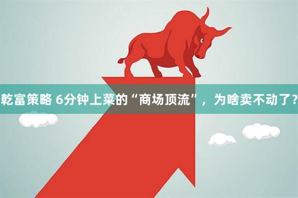 乾富策略 6分钟上菜的“商场顶流”，为啥卖不动了？
