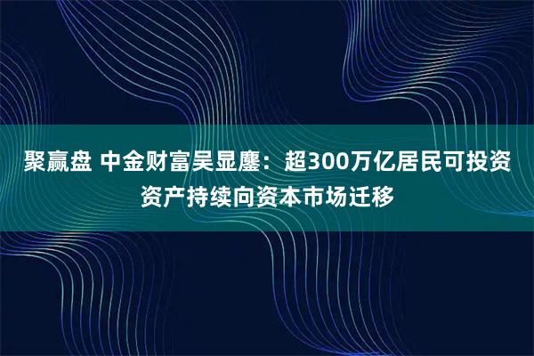聚赢盘 中金财富吴显鏖：超300万亿居民可投资资产持续向资本市场迁移