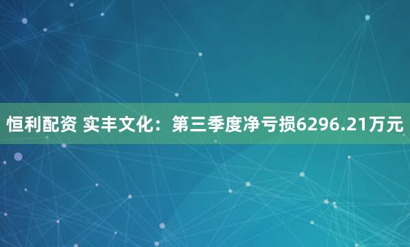 恒利配资 实丰文化：第三季度净亏损6296.21万元