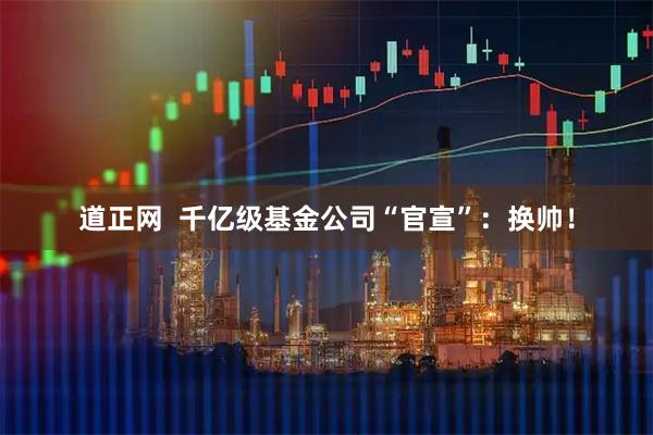 道正网  千亿级基金公司“官宣”：换帅！