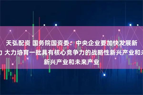 天弘配资 国务院国资委：中央企业要加快发展新质生产力 大力培育一批具有核心竞争力的战略性新兴产业和未来产业
