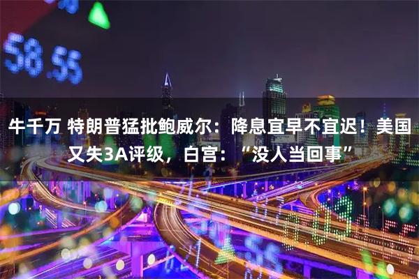 牛千万 特朗普猛批鲍威尔：降息宜早不宜迟！美国又失3A评级，白宫：“没人当回事”