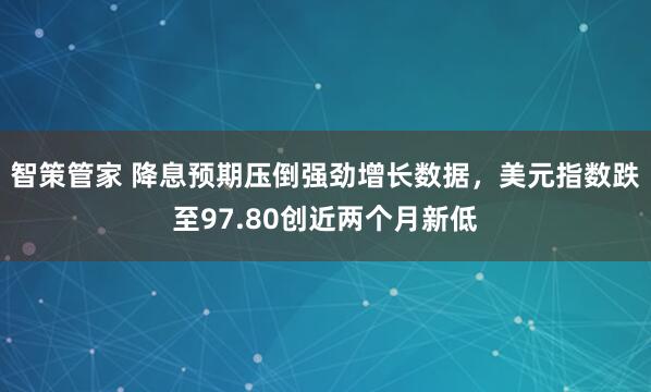 智策管家 降息预期压倒强劲增长数据，美元指数跌至97.80创近两个月新低