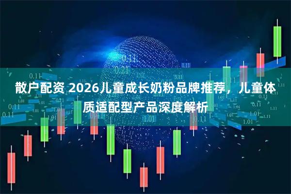散户配资 2026儿童成长奶粉品牌推荐，儿童体质适配型产品深度解析