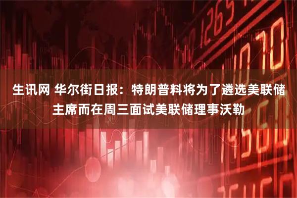 生讯网 华尔街日报：特朗普料将为了遴选美联储主席而在周三面试美联储理事沃勒