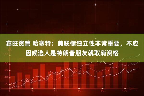 鑫旺资管 哈塞特：美联储独立性非常重要，不应因候选人是特朗普朋友就取消资格