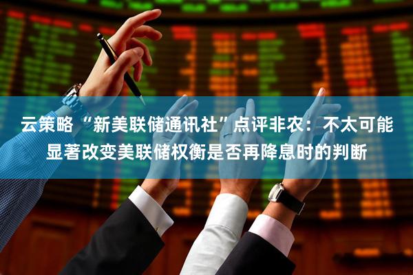 云策略 “新美联储通讯社”点评非农：不太可能显著改变美联储权衡是否再降息时的判断