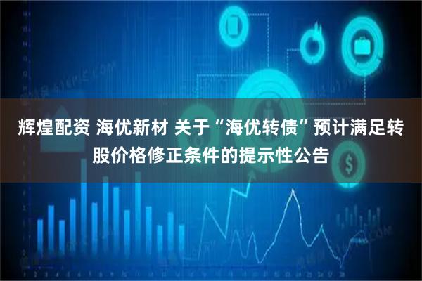 辉煌配资 海优新材 关于“海优转债”预计满足转股价格修正条件的提示性公告