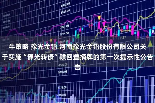 牛策略 豫光金铅 河南豫光金铅股份有限公司关于实施“豫光转债”赎回暨摘牌的第一次提示性公告