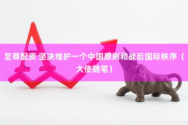 至尊配资 坚决维护一个中国原则和战后国际秩序（大使随笔）