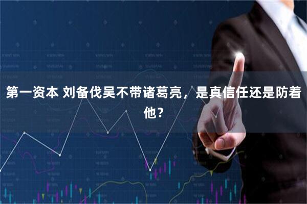 第一资本 刘备伐吴不带诸葛亮，是真信任还是防着他？