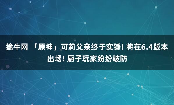 擒牛网 「原神」可莉父亲终于实锤! 将在6.4版本出场! 厨子玩家纷纷破防