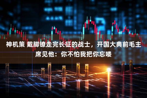 神机策 戴脚镣走完长征的战士，开国大典前毛主席见他：你不怕我把你忘喽